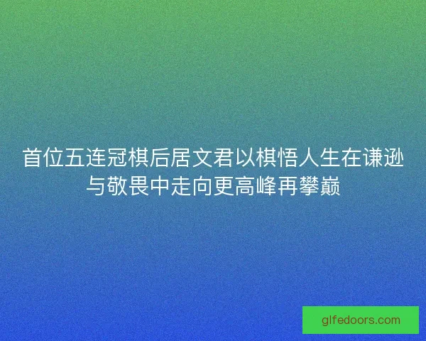 首位五连冠棋后居文君以棋悟人生在谦逊与敬畏中走向更高峰再攀巅