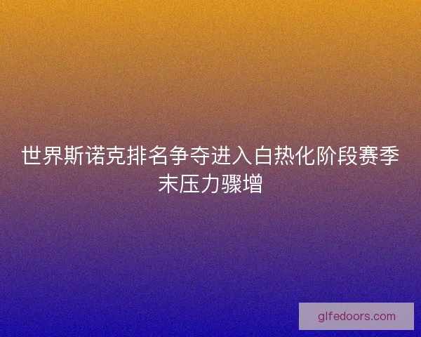 世界斯诺克排名争夺进入白热化阶段赛季末压力骤增