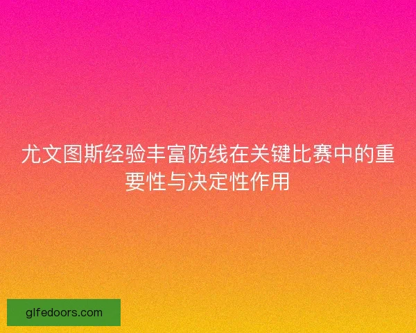 尤文图斯经验丰富防线在关键比赛中的重要性与决定性作用