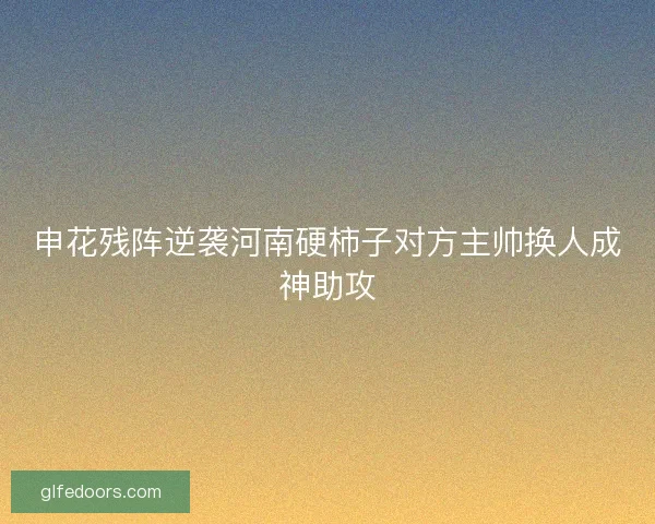 申花残阵逆袭河南硬柿子对方主帅换人成神助攻