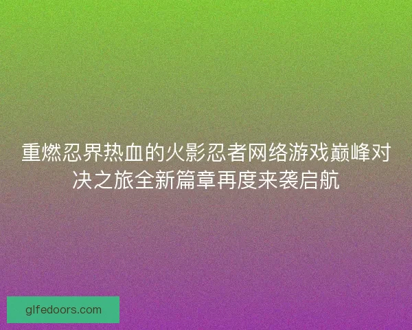 重燃忍界热血的火影忍者网络游戏巅峰对决之旅全新篇章再度来袭启航