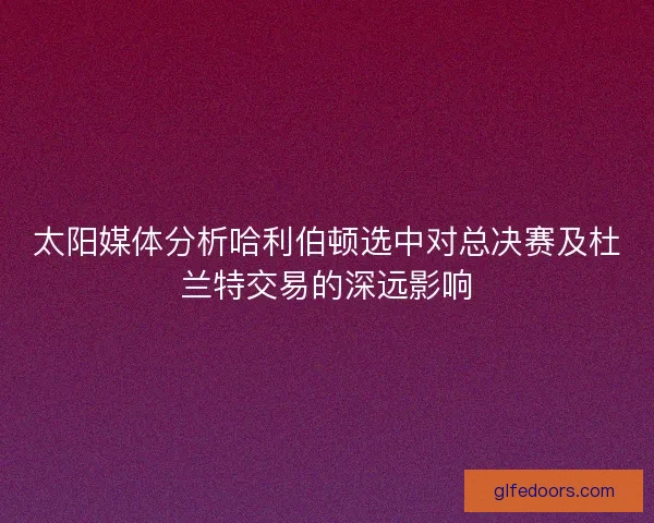 太阳媒体分析哈利伯顿选中对总决赛及杜兰特交易的深远影响