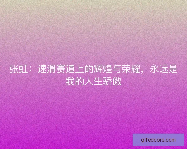 张虹：速滑赛道上的辉煌与荣耀，永远是我的人生骄傲