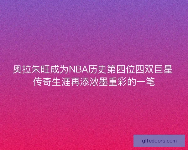奥拉朱旺成为NBA历史第四位四双巨星 传奇生涯再添浓墨重彩的一笔